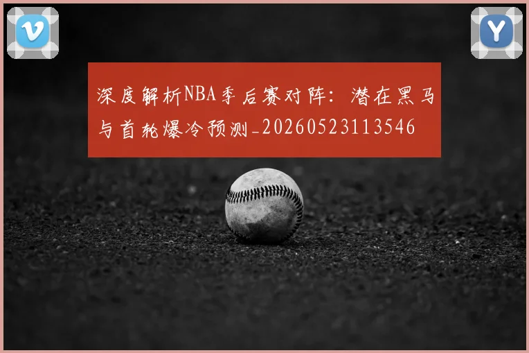 深度解析NBA季后赛对阵：潜在黑马与首轮爆冷预测_20260523113546