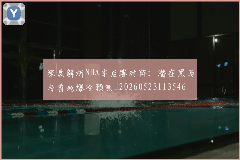 深度解析NBA季后赛对阵：潜在黑马与首轮爆冷预测_20260523113546